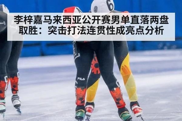 李梓嘉马来西亚公开赛男单直落两盘取胜：突击打法连贯性成亮点分析